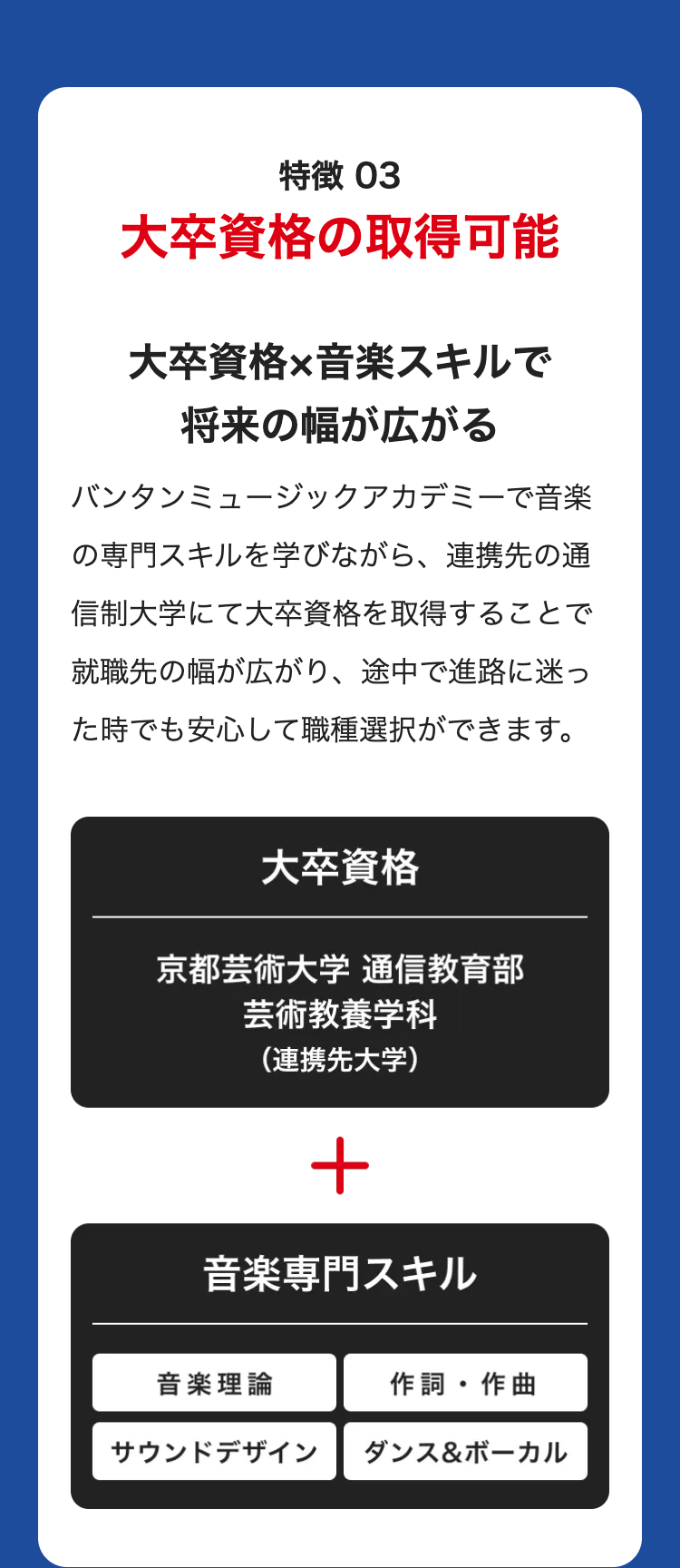 特徴 03
大卒資格の取得可能
大卒資格×音楽スキルで
将来の幅が広がる
バンタンミュージックアカデミーで音楽
の専門スキルを学びながら、 連携先の通
信制大学にて大卒資格を取得することで
就職先の幅が広がり、途中で進路に迷っ
た時でも安心して職種選択ができます。
大卒資格
京都芸術大学 通信教育部
芸術教養学科
(連携先大学)
+
音楽専門スキル
音楽理論
作詞・作曲
サウンドデザイン
ダンス&ボーカル
