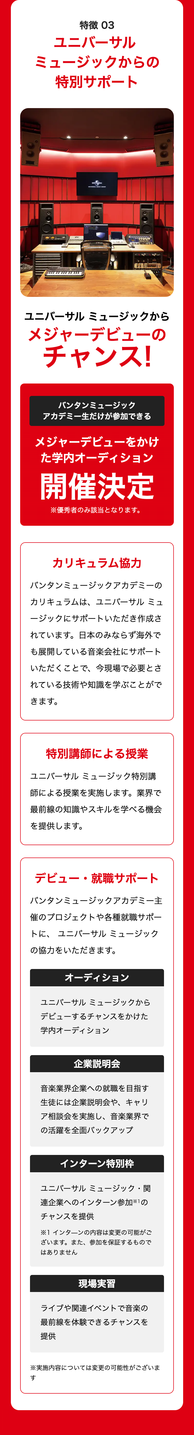 DICC
特徴 03
ユニバーサル
ミュージックからの
特別サポート
UNIVERSAL
いしま
ユニバーサルミュージックから
メジャーデビューの
チャンス!
バンタンミュージック
アカデミー生だけが参加できる
メジャーデビューをかけ
た学内オーディション
開催決定
※優秀者のみ該当となります。
カリキュラム協力
バンタンミュージックアカデミーの
カリキュラムは、ユニバーサル ミュ
ージックにサポートいただき作成さ
れています。 日本のみならず海外で
も展開している音楽会社にサポート
いただくことで、今現場で必要とさ
れている技術や知識を学ぶことがで
きます。
特別講師による授業
ユニバーサルミュージック特別講
師による授業を実施します。 業界で
最前線の知識やスキルを学べる機会
を提供します。
デビュー・就職サポート
バンタンミュージックアカデミー主
催のプロジェクトや各種就職サポー
トに、ユニバーサルミュージック
の協力をいただきます。
オーディション
ユニバーサルミュージックから
デビューするチャンスをかけた
学内オーディション
企業説明会
音楽業界企業への就職を目指す
生徒には企業説明会や、キャリ
ア相談会を実施し、 音楽業界で
の活躍を全面バックアップ
インターン特別枠
ユニバーサルミュージック・関
連企業へのインターン参加の
チャンスを提供
※1 インターンの内容は変更の可能がご
ざいます。 また、 参加を保証するもので
はありません
現場実習
ライブや関連イベントで音楽の
最前線を体験できるチャンスを
提供
※実施内容については変更の可能性がございま
す