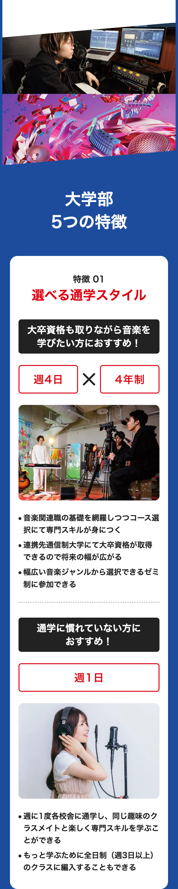 大学部
5つの特徴
特徴 01
選べる通学スタイル
大卒資格も取りながら音楽を
学びたい方におすすめ!
週4日 ✓ 4年制
●音楽関連職の基礎を網羅しつつコース選
択にて専門スキルが身につく
連携先通信制大学にて大卒資格が取得
できるので将来の幅が広がる
●幅広い音楽ジャンルから選択できるゼミ
制に参加できる
通学に慣れていない方に
おすすめ!
週1日
●週に1度各校舎に通学し、 同じ趣味のク
ラスメイトと楽しく専門スキルを学ぶこ
とができる
●もっと学ぶために全日制(週3日以上)
のクラスに編入することもできる