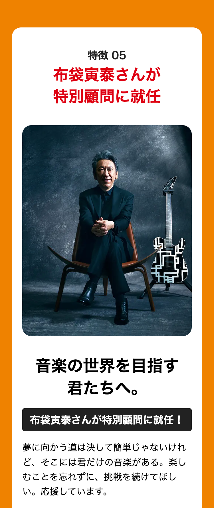 特徴 05
布袋寅泰さんが
特別顧問に就任
音楽の世界を目指す
君たちへ。
布袋寅泰さんが特別顧問に就任!
夢に向かう道は決して簡単じゃないけれ
ど、そこには君だけの音楽がある。 楽し
むことを忘れずに、 挑戦を続けてほし
い。応援しています。