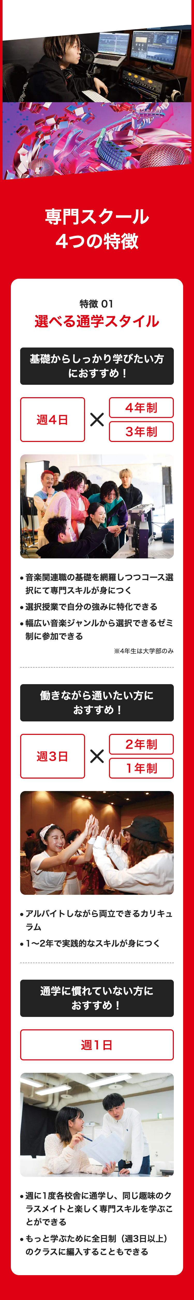 専門スクール
4つの特徴
特徴 01
選べる通学スタイル
基礎からしっかり学びたい方
週4日
におすすめ !
✓
4年制
3年制
・音楽関連職の基礎を網羅しつつコース選
択にて専門スキルが身につく
●選択授業で自分の強みに特化できる
●幅広い音楽ジャンルから選択できるゼミ
制に参加できる
※4年生は大学部のみ
働きながら通いたい方に
おすすめ!
2年制
週3日 ✓
1年制
・アルバイトしながら両立できるカリキュ
ラム
● 1~2年で実践的なスキルが身につく
通学に慣れていない方に
おすすめ!
週1日
●週に1度各校舎に通学し、 同じ趣味のク
ラスメイトと楽しく専門スキルを学ぶこ
とができる
●もっと学ぶために全日制(週3日以上)
のクラスに編入することもできる