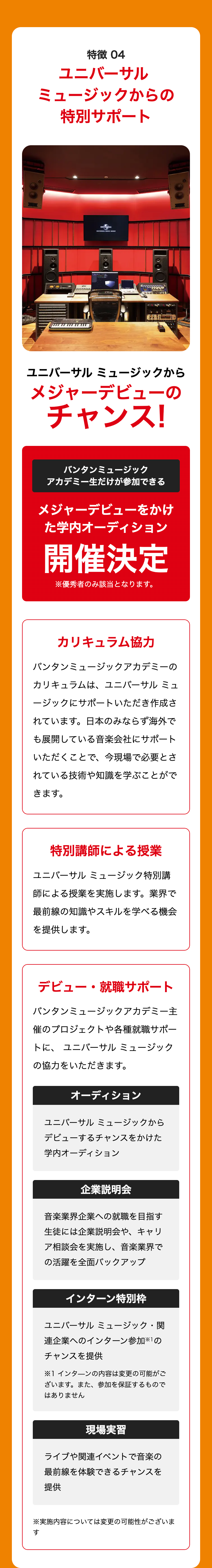 DIC
特徴 04
ユニバーサル
ミュージックからの
特別サポート
UNIVERBAL
ユニバーサルミュージックから
メジャーデビューの
チャンス!
バンタンミュージック
アカデミー生だけが参加できる
メジャーデビューをかけ
た学内オーディション
開催決定
※優秀者のみ該当となります。
カリキュラム協力
バンタンミュージックアカデミーの
カリキュラムは、ユニバーサル ミュ
ージックにサポートいただき作成さ
れています。 日本のみならず海外で
も展開している音楽会社にサポート
いただくことで、今現場で必要とさ
れている技術や知識を学ぶことがで
きます。
特別講師による授業
ユニバーサルミュージック特別講
師による授業を実施します。 業界で
最前線の知識やスキルを学べる機会
を提供します。
デビュー・就職サポート
バンタンミュージックアカデミー主
催のプロジェクトや各種就職サポー
トに、ユニバーサルミュージック
の協力をいただきます。
オーディション
ユニバーサルミュージックから
デビューするチャンスをかけた
学内オーディション
企業説明会
音楽業界企業への就職を目指す
生徒には企業説明会や、キャリ
ア相談会を実施し、 音楽業界で
の活躍を全面バックアップ
インターン特別枠
ユニバーサルミュージック・関
連企業へのインターン参加※1の
チャンスを提供
※1 インターンの内容は変更の可能がご
ざいます。 また、 参加を保証するもので
はありません
現場実習
ライブや関連イベントで音楽の
最前線を体験できるチャンスを
提供
※実施内容については変更の可能性がございま
す