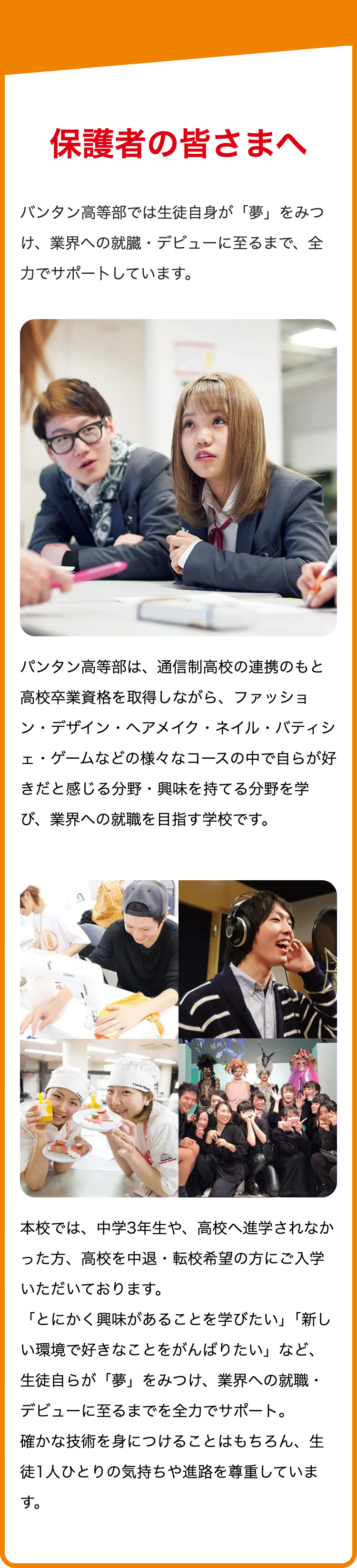 保護者の皆さまへ
バンタン高等部では生徒自身が 「夢」をみつ
け、業界への就臓・デビューに至るまで、 全
力でサポートしています。
パンタン高等部は、 通信制高校の連携のもと
高校卒業資格を取得しながら、ファッショ
ン・デザイン・ヘアメイク・ネイル・バティシ
ェ・ゲームなどの様々なコースの中で自らが好
きだと感じる分野・興味を持てる分野を学
び、業界への就職を目指す学校です。
JUDG
本校では、中学3年生や、 高校へ進学されなか
った方、高校を中退・転校希望の方にご入学
いただいております。
「とにかく興味があることを学びたい」「新し
い環境で好きなことをがんばりたい」など、
生徒自らが「夢」 をみつけ、業界への就職・
デビューに至るまでを全力でサポート。
確かな技術を身につけることはもちろん、生
徒1人ひとりの気持ちや進路を尊重していま
す。