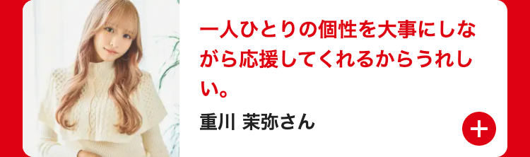 一人ひとりの個性を大事にしな
がら応援してくれるからうれし
い。
重川 茉弥さん
+