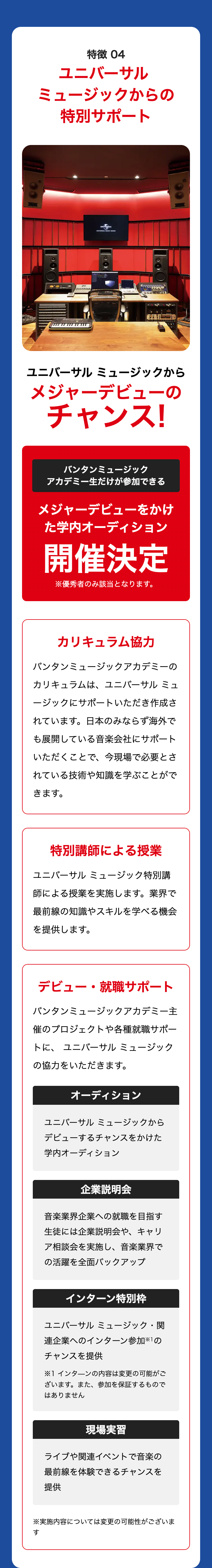 特徴 04
ユニバーサル
ミュージックからの
特別サポート
UNIVERSAL
00
ユニバーサルミュージックから
メジャーデビューの
チャンス!
バンタンミュージック
アカデミー生だけが参加できる
メジャーデビューをかけ
た学内オーディション
開催決定
※優秀者のみ該当となります。
カリキュラム協力
バンタンミュージックアカデミーの
カリキュラムは、ユニバーサル ミュ
ージックにサポートいただき作成さ
れています。日本のみならず海外で
も展開している音楽会社にサポート
いただくことで、今現場で必要とさ
れている技術や知識を学ぶことがで
きます。
特別講師による授業
ユニバーサル ミュージック特別講
師による授業を実施します。 業界で
最前線の知識やスキルを学べる機会
を提供します。
デビュー・就職サポート
バンタンミュージックアカデミー主
催のプロジェクトや各種就職サポー
トに、ユニバーサルミュージック
の協力をいただきます。
オーディション
ユニバーサルミュージックから
デビューするチャンスをかけた
学内オーディション
企業説明会
音楽業界企業への就職を目指す
生徒には企業説明会や、 キャリ
ア相談会を実施し、 音楽業界で
の活躍を全面バックアップ
インターン特別枠
ユニバーサルミュージック・関
連企業へのインターン参加 1の
チャンスを提供
※1 インターンの内容は変更の可能がご
ざいます。 また、 参加を保証するもので
はありません
現場実習
ライブや関連イベントで音楽の
最前線を体験できるチャンスを
提供
※実施内容については変更の可能性がございま