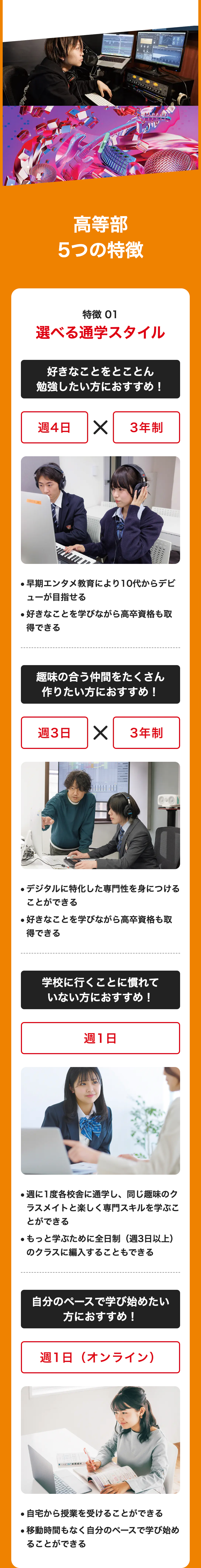 高等部
5つの特徴
特徴 01
選べる通学スタイル
好きなことをとことん
勉強したい方におすすめ!
週4日 ✓
3年制
早期エンタメ教育により10代からデビ
•
ューが目指せる
●好きなことを学びながら高卒資格も取
得できる
趣味の合う仲間をたくさん
作りたい方におすすめ!
週3日 ✓
3年制
●デジタルに特化した専門性を身につける
ことができる
●好きなことを学びながら高卒資格も取
得できる
学校に行くことに慣れて
いない方におすすめ!
週1日
●週に1度各校舎に通学し、 同じ趣味のク
ラスメイトと楽しく専門スキルを学ぶこ
とができる
●もっと学ぶために全日制(週3日以上)
のクラスに編入することもできる
自分のペースで学び始めたい
方におすすめ!
週1日(オンライン)
英語長文 マー
●自宅から授業を受けることができる
・移動時間もなく自分のペースで学び始め
ることができる