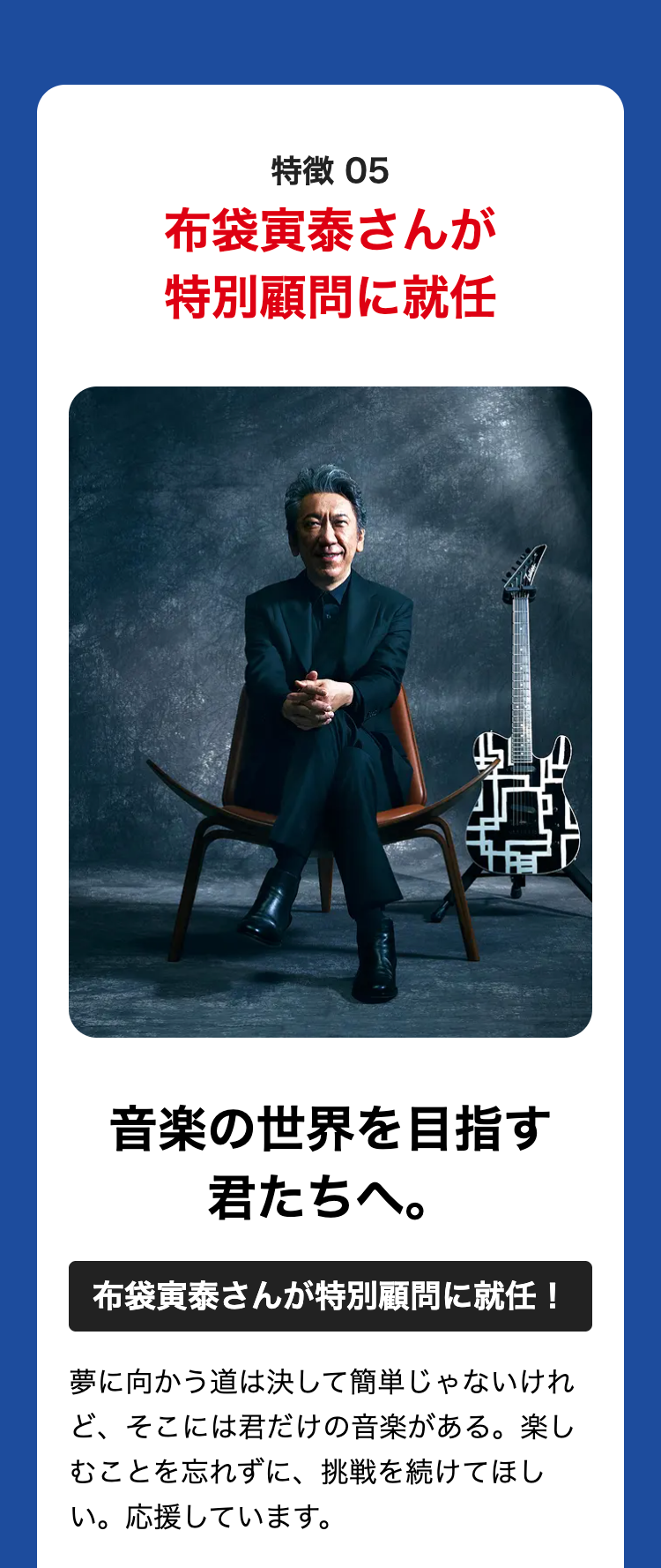 特徴 05
布袋寅泰さんが
特別顧問に就任
音楽の世界を目指す
君たちへ。
布袋寅泰さんが特別顧問に就任!
夢に向かう道は決して簡単じゃないけれ
ど、そこには君だけの音楽がある。 楽し
むことを忘れずに、 挑戦を続けてほし
い。応援しています。