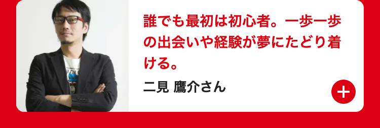 誰でも最初は初心者。一歩一歩
の出会いや経験が夢にたどり着
ける。
二見鷹介さん
+