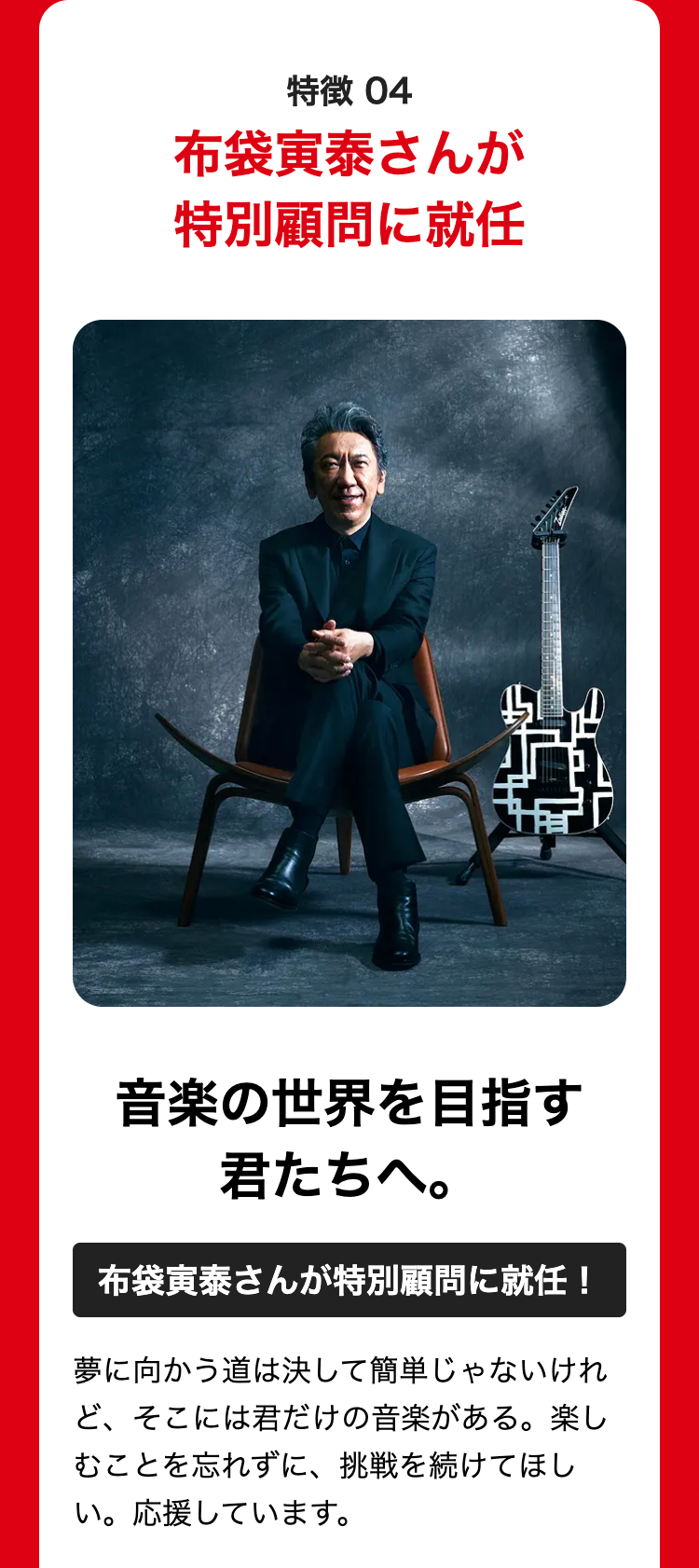 特徴 04
布袋寅泰さんが
特別顧問に就任
音楽の世界を目指す
君たちへ。
布袋寅泰さんが特別顧問に就任!
夢に向かう道は決して簡単じゃないけれ
ど、そこには君だけの音楽がある。 楽し
むことを忘れずに、 挑戦を続けてほし
い。応援しています。