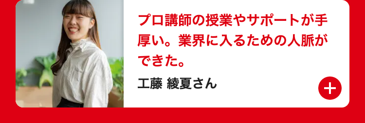 プロ講師の授業やサポートが手
厚い。 業界に入るための人脈が
できた。
工藤 綾夏さん
+