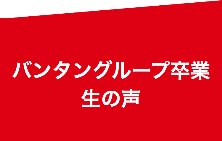 バンタングループ卒業
生の声
