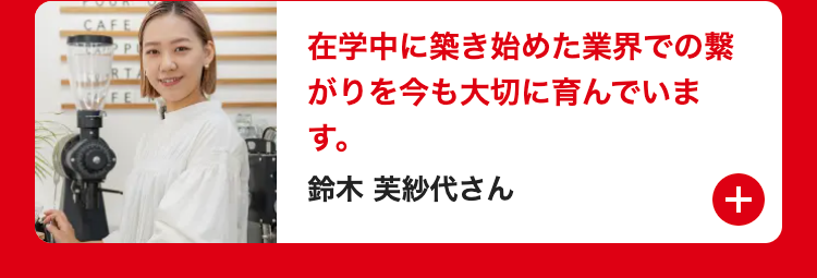 CAFE
P
RT
在学中に築き始めた業界での繋
WFE
がりを今も大切に育んでいま
す。
鈴木 芙紗代さん
+