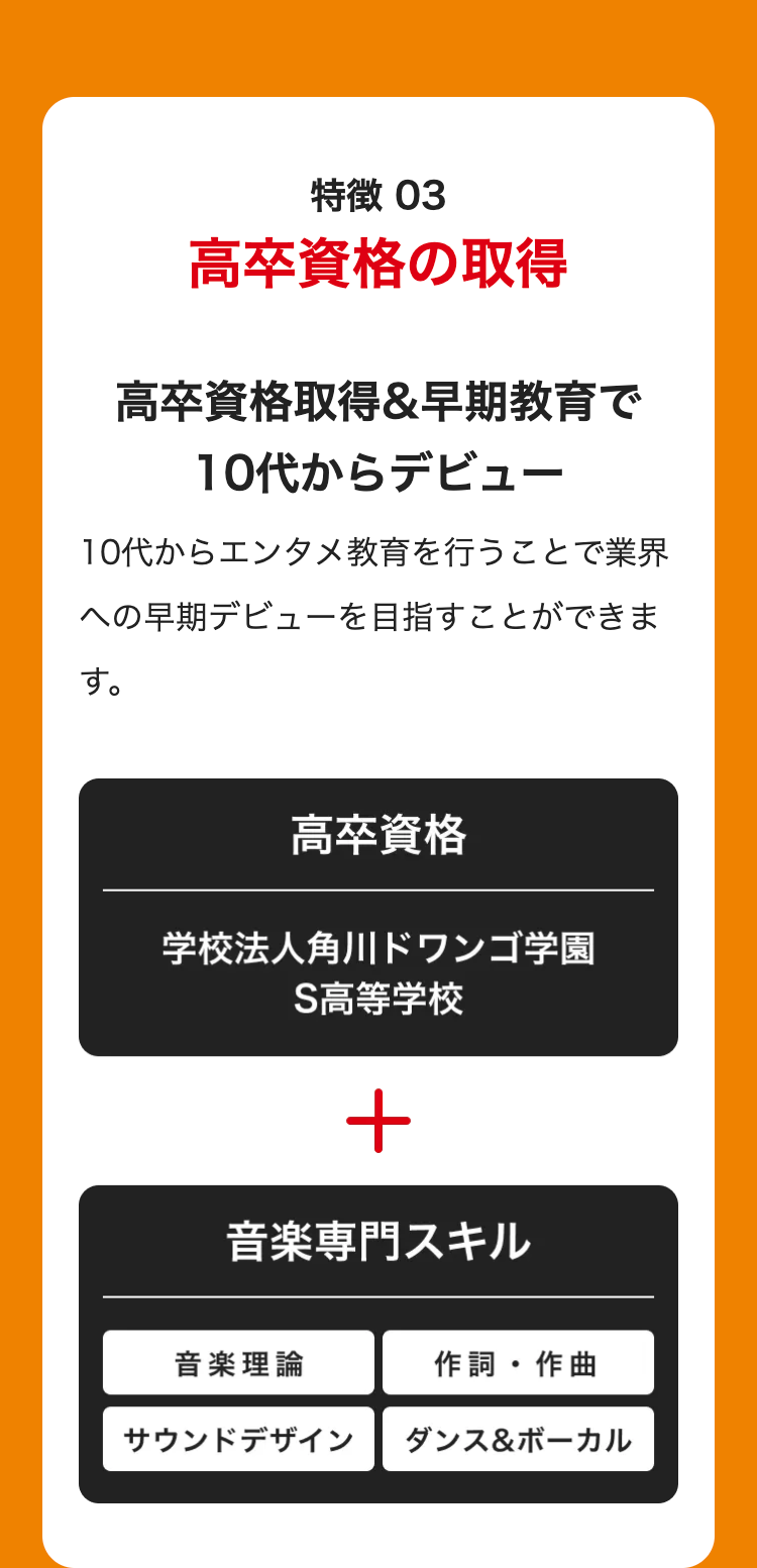 特徴 03
高卒資格の取得
高卒資格取得&早期教育で
10代からデビュー
10代からエンタメ教育を行うことで業界
への早期デビューを目指すことができま
す。
高卒資格
学校法人角川ドワンゴ学園
S高等学校
+
音楽専門スキル
音楽理論
作詞・作曲
サウンドデザイン
ダンス&ボーカル