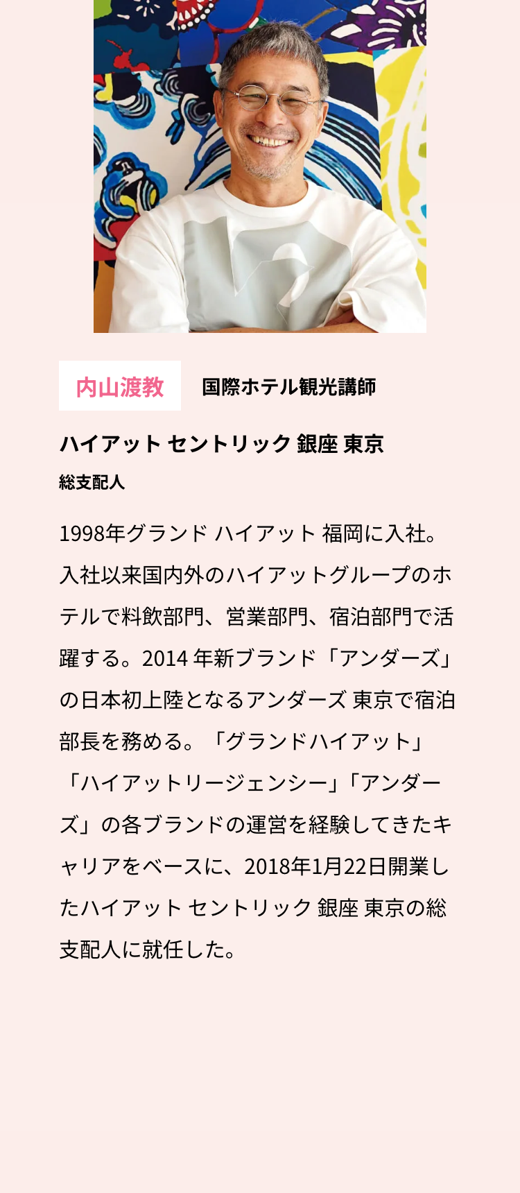 内山渡教 国際ホテル観光講師
ハイアットセントリック銀座 東京
総支配人
1998年グランドハイアット福岡に入社。
入社以来国内外のハイアットグループのホ
テルで料飲部門、 営業部門、 宿泊部門で活
躍する。2014 年新ブランド「アンダーズ」
の日本初上陸となるアンダーズ 東京で宿泊
部長を務める。 「グランドハイアット」
「ハイアットリージェンシー」 「アンダー
ズ」の各ブランドの運営を経験してきたキ
ャリアをベースに、2018年1月22日開業し
たハイアットセントリック銀座 東京の総
支配人に就任した。