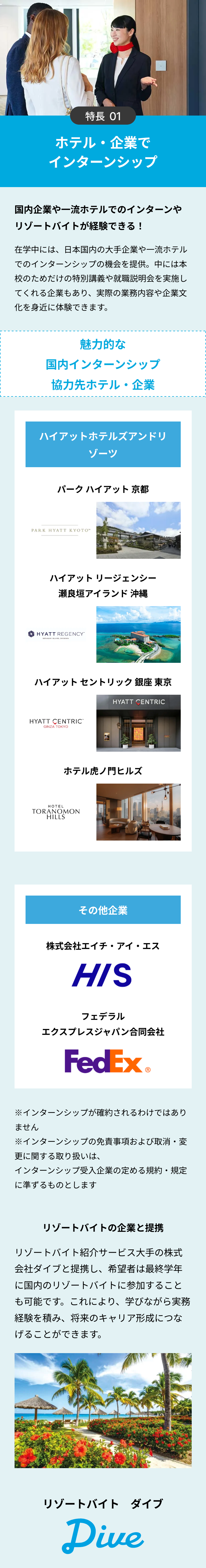 特長 01
ホテル・企業で
インターンシップ
国内企業や一流ホテルでのインターンや
リゾートバイトが経験できる!
在学中には、日本国内の大手企業や一流ホテル
でのインターンシップの機会を提供。中には本
校のためだけの特別講義や就職説明会を実施し
てくれる企業もあり、 実際の業務内容や企業文
化を身近に体験できます。
魅力的な
国内インターンシップ
協力先ホテル・企業
ハイアットホテルズアンドリ
ゾーツ
パークハイアット 京都
PARK HYATT KYOTO™
ハイアットリージェンシー
瀬良垣アイランド 沖縄
HYATT REGENCY"
SERAGAKI ISLAND, OKINAWA
ハイアットセントリック銀座 東京
HYATT CENTRIC
HYATT CENTRIC™
GINZA TOKYO
ホテル虎ノ門ヒルズ
HOTEL
TORANOMON
HILLS
その他企業
株式会社エイチ・アイ・エス
HIS
フェデラル
エクスプレスジャパン合同会社
FedEx®
※インターンシップが確約されるわけではあり
ません
※インターンシップの免責事項および取消・変
更に関する取り扱いは、
インターンシップ受入企業の定める規約・規定
に準ずるものとします
リゾートバイトの企業と提携
リゾートバイト紹介サービス大手の株式
会社ダイブと提携し、希望者は最終学年
に国内のリゾートバイトに参加すること
も可能です。 これにより、学びながら実務
経験を積み、将来のキャリア形成につな
げることができます。
リゾートバイトダイブ
Dive
