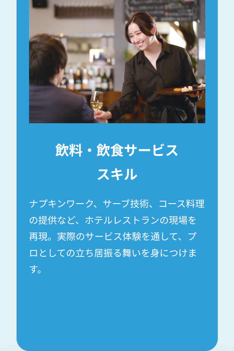 飲料・飲食サービス
スキル
ナプキンワーク、サーブ技術、コース料理
の提供など、ホテルレストランの現場を
再現。実際のサービス体験を通して、プ
ロとしての立ち居振る舞いを身につけま
す。