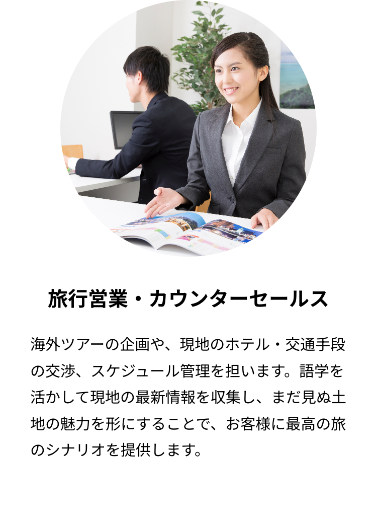 旅行営業・カウンターセールス
海外ツアーの企画や、 現地のホテル・交通手段
の交渉、スケジュール管理を担います。 語学を
活かして現地の最新情報を収集し、 まだ見ぬ土
地の魅力を形にすることで、お客様に最高の旅
のシナリオを提供します。
