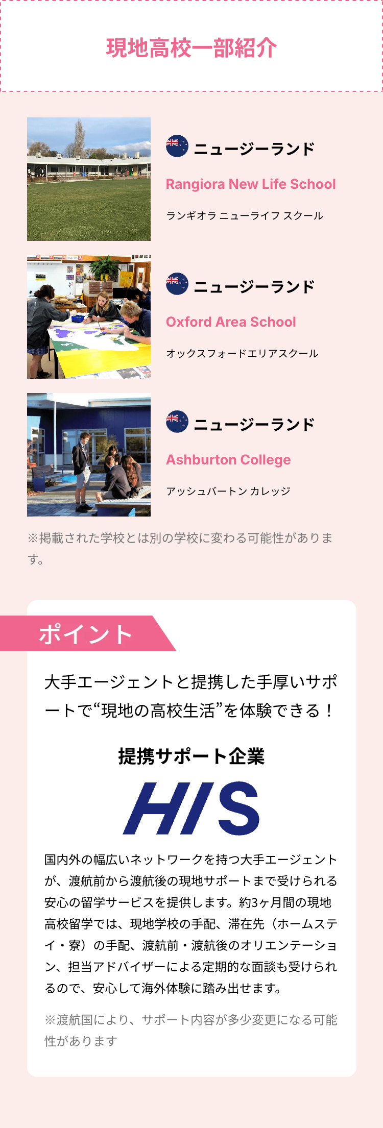 現地高校一部紹介
خالد
ニュージーランド
Rangiora New Life School
ランギオラ ニューライフスクール
الك
ニュージーランド
Oxford Area School
オックスフォードエリアスクール
خالك
ニュージーランド
Ashburton College
アッシュバートンカレッジ
※掲載された学校とは別の学校に変わる可能性がありま
す。
ポイント
大手エージェントと提携した手厚いサポ
ートで“現地の高校生活”を体験できる!
提携サポート企業
HIS
国内外の幅広いネットワークを持つ大手エージェント
が、渡航前から渡航後の現地サポートまで受けられる
安心の留学サービスを提供します。 約3ヶ月間の現地
高校留学では、 現地学校の手配、 滞在先 (ホームステ
イ・寮)の手配、渡航前・渡航後のオリエンテーショ
ン、担当アドバイザーによる定期的な面談も受けられ
るので、安心して海外体験に踏み出せます。
※渡航国により、 サポート内容が多少変更になる可能
性があります