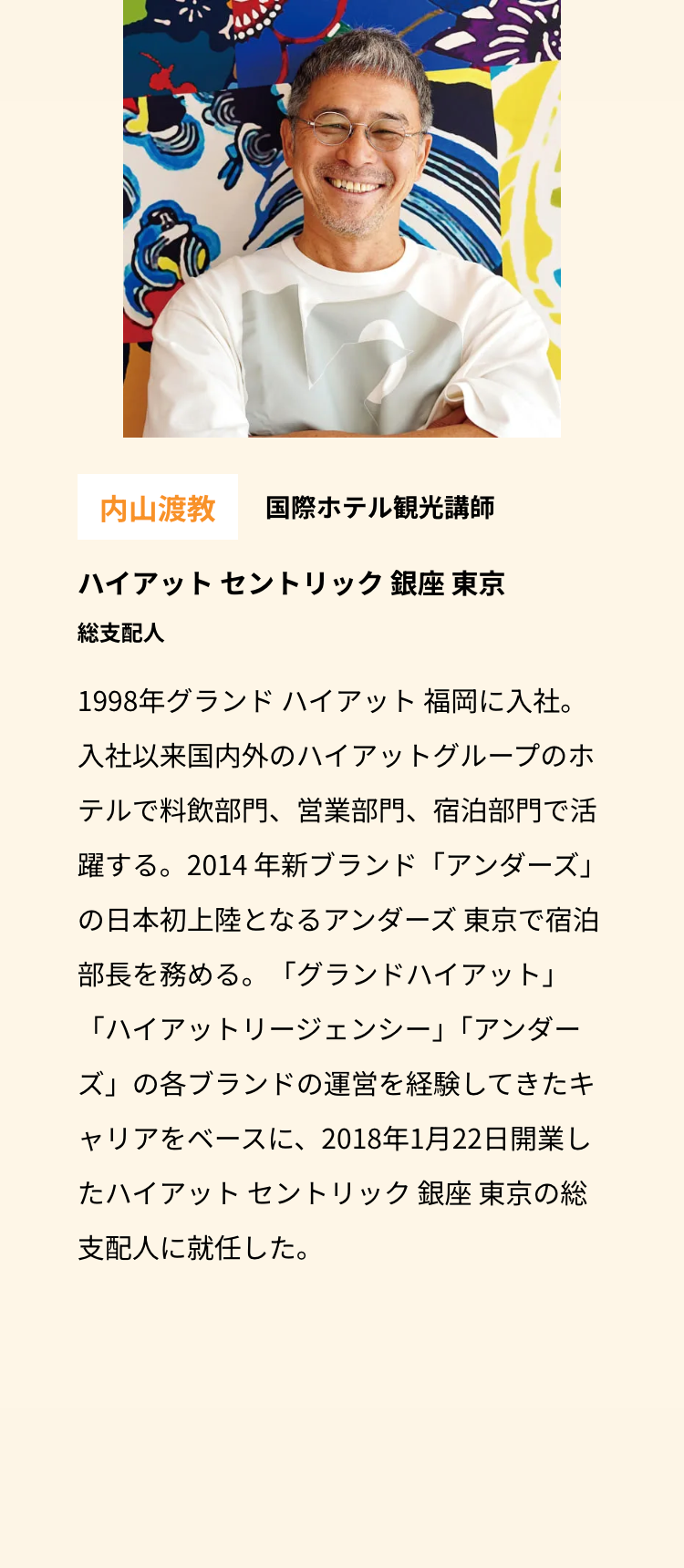 内山渡教 国際ホテル観光講師
ハイアットセントリック銀座 東京
総支配人
1998年グランドハイアット福岡に入社。
入社以来国内外のハイアットグループのホ
テルで料飲部門、 営業部門、 宿泊部門で活
躍する。2014 年新ブランド「アンダーズ」
の日本初上陸となるアンダーズ 東京で宿泊
部長を務める。 「グランドハイアット」
「ハイアットリージェンシー」 「アンダー
ズ」の各ブランドの運営を経験してきたキ
ャリアをベースに、2018年1月22日開業し
たハイアットセントリック銀座 東京の総
支配人に就任した。