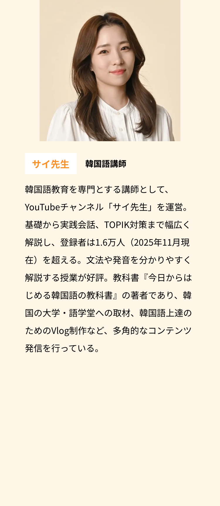 サイ先生 韓国語講師
韓国語教育を専門とする講師として、
YouTubeチャンネル 「サイ先生」を運営。
基礎から実践会話、 TOPIK対策まで幅広く
解説し、登録者は1.6万人(2025年11月現
在)を超える。文法や発音を分かりやすく
解説する授業が好評。 教科書 『今日からは
じめる韓国語の教科書』の著者であり、韓
国の大学・語学堂への取材、 韓国語上達の
ためのVlog制作など、 多角的なコンテンツ
発信を行っている。