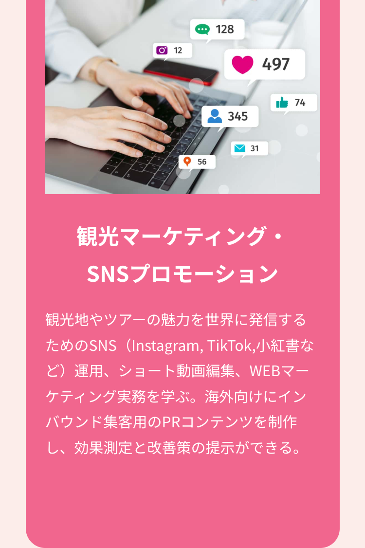 O 12
128
497
345
74
56
31
観光マーケティング・
SNSプロモーション
観光地やツアーの魅力を世界に発信する
ためのSNS(Instagram, TikTok, 小紅書な
ど)運用、ショート動画編集、WEBマー
ケティング実務を学ぶ。 海外向けにイン
バウンド集客用のPRコンテンツを制作
し、効果測定と改善策の提示ができる。