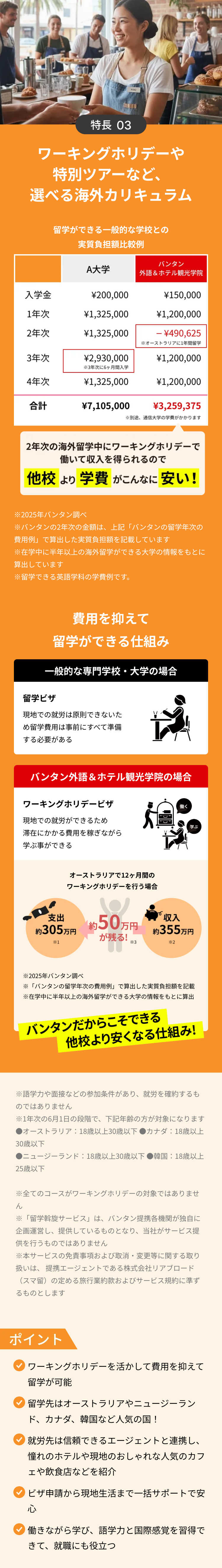 特長 03
ワーキングホリデーや
特別ツアーなど、
選べる海外カリキュラム
留学ができる一般的な学校との
実質負担額比較例
バンタン
A大学
外語&ホテル観光学院
入学金
¥200,000
1年次
¥1,325,000
2年次
¥1,325,000
¥150,000
¥1,200,000
- \490,625
※オーストラリアに1年間留学
3年次
¥2,930,000
¥1,200,000
3年次に6ヶ月間入学
4年次
¥1,325,000
¥1,200,000
合計
¥7,105,000
¥3,259,375
※別途、通信大学の学費がかかります
2年次の海外留学中にワーキングホリデーで
働いて収入を得られるので
他校 より 学費がこんなに安い!
※2025年バンタン調べ
※バンタンの2年次の金額は、上記 「バンタンの留学年次の
費用例」で算出した実質負担額を記載しています
※在学中に半年以上の海外留学ができる大学の情報をもとに
算出しています
※留学できる英語学科の学費例です。
費用を抑えて
留学ができる仕組み
一般的な専門学校・大学の場合
留学ビザ
現地での就労は原則できないた
11
め留学費用は事前にすべて準備
する必要がある
バンタン外語&ホテル観光学院の場合
ワーキングホリデービザ
働く
現地での就労ができるため
滞在にかかる費用を稼ぎながら
学ぶ事ができる
オーストラリアで12ヶ月間の
ワーキングホリデーを行う場合
学ぶ
支出
約 305万円
約50万円
収入
約 355 万円
が残る!
*3
*2
*1
※2025年バンタン調べ
※ 「バンタンの留学年次の費用例」 で算出した実質負担額を記載
※在学中に半年以上の海外留学ができる大学の情報をもとに算出
バンタンだからこそできる
他校より安くなる仕組み!
※語学力や面接などの参加条件があり、 就労を確約するも
のではありません
※1年次の6月1日の段階で、下記年齢の方が対象になります
●オーストラリア:18歳以上30歳以下 ●カナダ:18歳以上
30歳以下
●ニュージーランド:18歳以上30歳以下韓国:18歳以上
25歳以下
※全てのコースがワーキングホリデーの対象ではありませ
ん
※「留学斡旋サービス」 は、 バンタン提携各機関が独自に
企画運営し、提供しているものとなり、当社がサービス提
供を行うものではありません
※本サービスの免責事項および取消・変更等に関する取り
扱いは、提携エージェントである株式会社リアブロード
(スマ留)の定める旅行業約款およびサービス規約に準ず
るものとします
ポイント
ワーキングホリデーを活かして費用を抑えて
留学が可能
留学先はオーストラリアやニュージーラン
ド、カナダ、韓国など人気の国!
就労先は信頼できるエージェントと連携し、
憧れのホテルや現地のおしゃれな人気のカフ
ェや飲食店などを紹介
ビザ申請から現地生活まで一括サポートで安
心
働きながら学び、 語学力と国際感覚を習得で
きて、就職にも役立つ