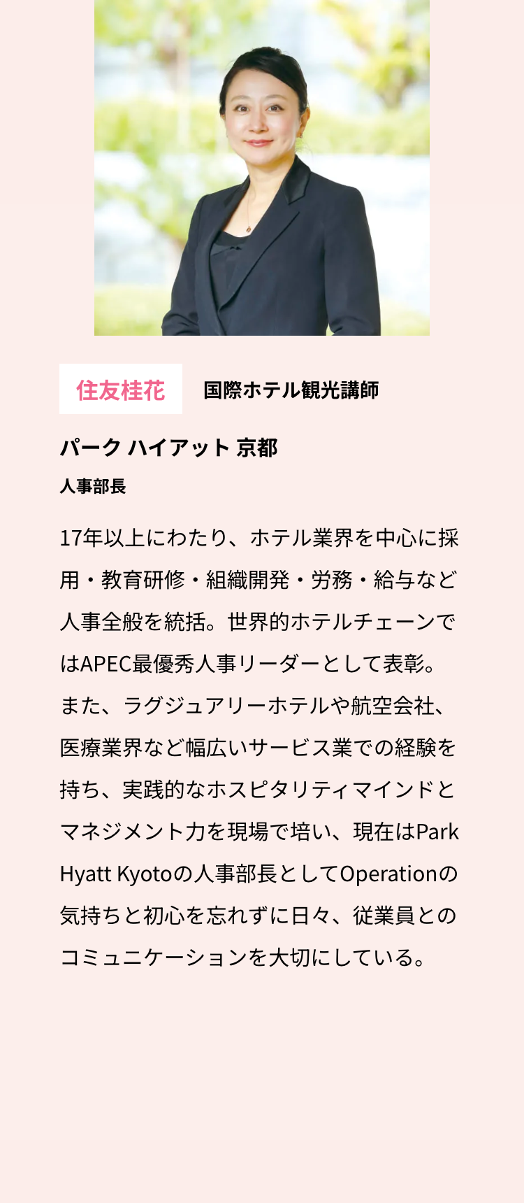 住友桂花 国際ホテル観光講師
パークハイアット 京都
人事部長
17年以上にわたり、ホテル業界を中心に採
用・教育研修・組織開発・労務・給与など
人事全般を統括。世界的ホテルチェーンで
はAPEC最優秀人事リーダーとして表彰。
また、ラグジュアリーホテルや航空会社、
医療業界など幅広いサービス業での経験を
持ち、実践的なホスピタリティマインドと
マネジメント力を現場で培い、現在はPark
Hyatt Kyotoの人事部長としてOperationの
気持ちと初心を忘れずに日々、 従業員との
コミュニケーションを大切にしている。