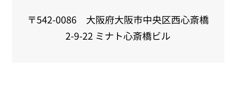 〒542-0086 大阪府大阪市中央区西心斎橋
2-9-22 ミナト心斎橋ビル