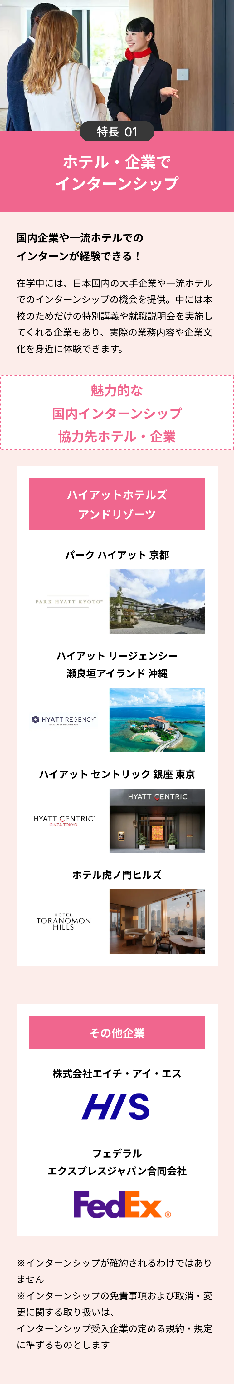 特長 01
ホテル・企業で
インターンシップ
国内企業や一流ホテルでの
インターンが経験できる!
在学中には、日本国内の大手企業や一流ホテル
でのインターンシップの機会を提供。 中には本
校のためだけの特別講義や就職説明会を実施し
てくれる企業もあり、 実際の業務内容や企業文
化を身近に体験できます。
魅力的な
国内インターンシップ
協力先ホテル 企業
ハイアットホテルズ
アンドリゾーツ
パークハイアット 京都
PARK HYATT KYOTO™
ハイアットリージェンシー
瀬良垣アイランド 沖縄
HYATT REGENCY
SERAGAKI ISLAND, OKINAWA
ハイアットセントリック銀座 東京
HYATT CENTRIC
GINZA TOKYO
HYATT CENTRIC
ホテル虎ノ門ヒルズ
HOTEL
TORANOMON
HILLS
その他企業
株式会社エイチ・アイ・エス
HIS
フェデラル
エクスプレスジャパン合同会社
FedEx
※インターンシップが確約されるわけではあり
ません
※インターンシップの免責事項および取消・変
更に関する取り扱いは、
インターンシップ受入企業の定める規約・規定
に準ずるものとします