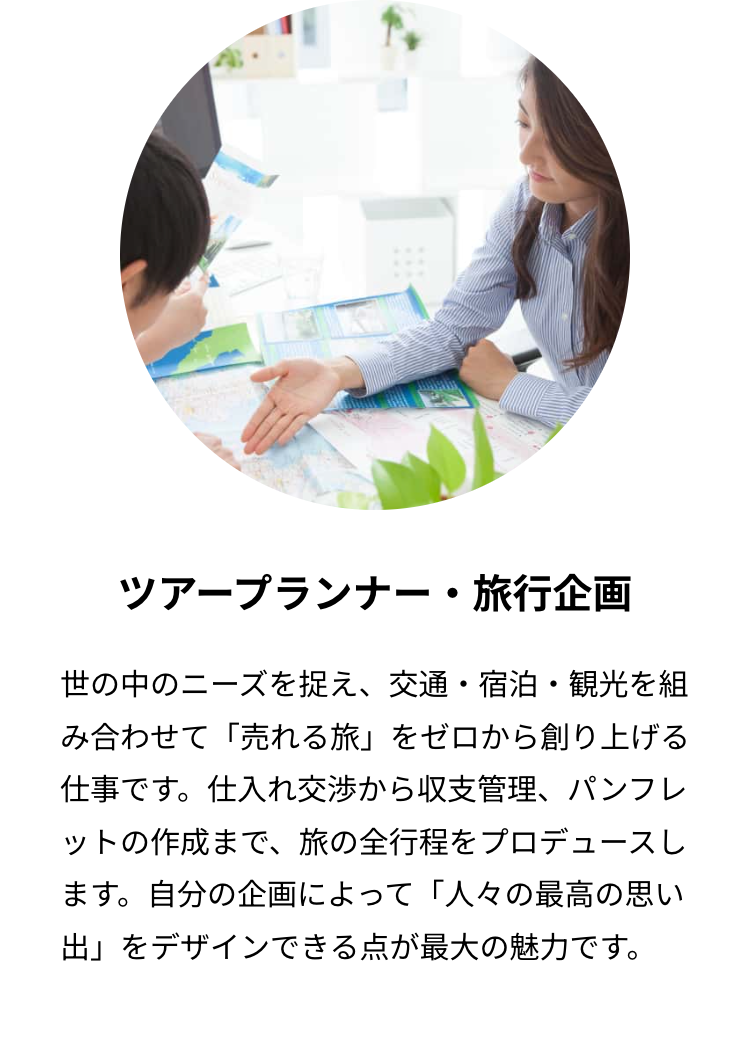 ツアープランナー・旅行企画
世の中のニーズを捉え、交通・宿泊・観光を組
み合わせて「売れる旅」 をゼロから創り上げる
仕事です。 仕入れ交渉から収支管理、 パンフレ
ットの作成まで、 旅の全行程をプロデュースし
ます。自分の企画によって 「人々の最高の思い
出」をデザインできる点が最大の魅力です。