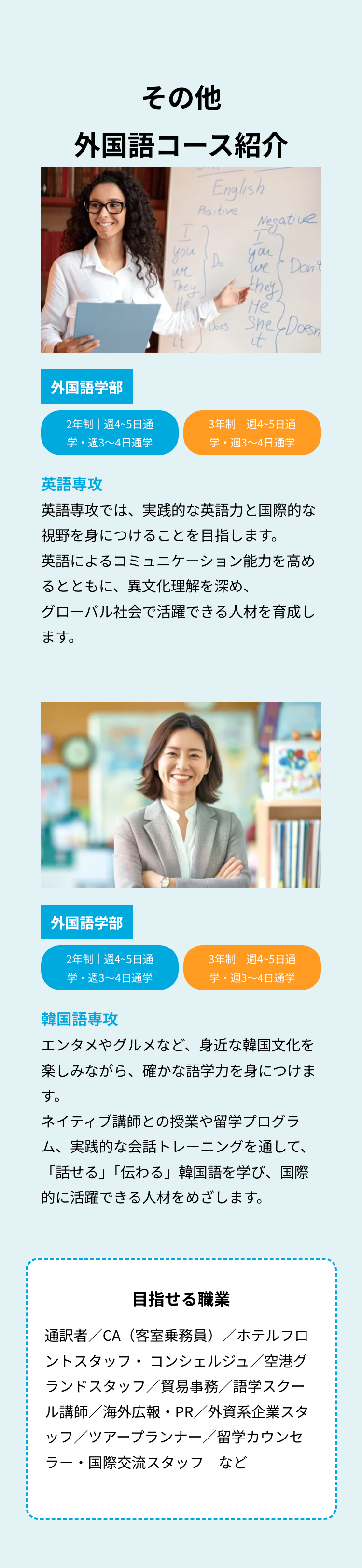その他
外国語コース紹介
I
you
we
They
He
English
Positive
Do
Negative
I
you
We Don't
they
He
Does She
She Doesn
it
(Doesn
外国語学部
2年制|週4~5日通
学・週3~4日通学
3年制 週4~5日通
学・週3~4日通学
英語專
英語専攻では、 実践的な英語力と国際的な
視野を身につけることを目指します。
英語によるコミュニケーション能力を高め
るとともに、異文化理解を深め、
グローバル社会で活躍できる人材を育成し
ます。
外国語学部
2年制 | 週4~5日通
3年制 | 週4~5日通
学・週3~4日通学
学・週3~4日通学
韓国語専攻
エンタメやグルメなど、 身近な韓国文化を
楽しみながら、 確かな語学力を身につけま
す。
ネイティブ講師との授業や留学プログラ
ム、実践的な会話トレーニングを通して、
「話せる」「伝わる」 韓国語を学び、国際
的に活躍できる人材をめざします。
目指せる職業
通訳者/CA(客室乗務員)/ホテルフロ
ントスタッフ・コンシェルジュ/空港グ
ランドスタッフ/貿易事務/語学スクー
ル講師/海外広報・PR/外資系企業スタ
ッフ/ツアープランナー/留学カウンセ
ラー・国際交流スタッフ など