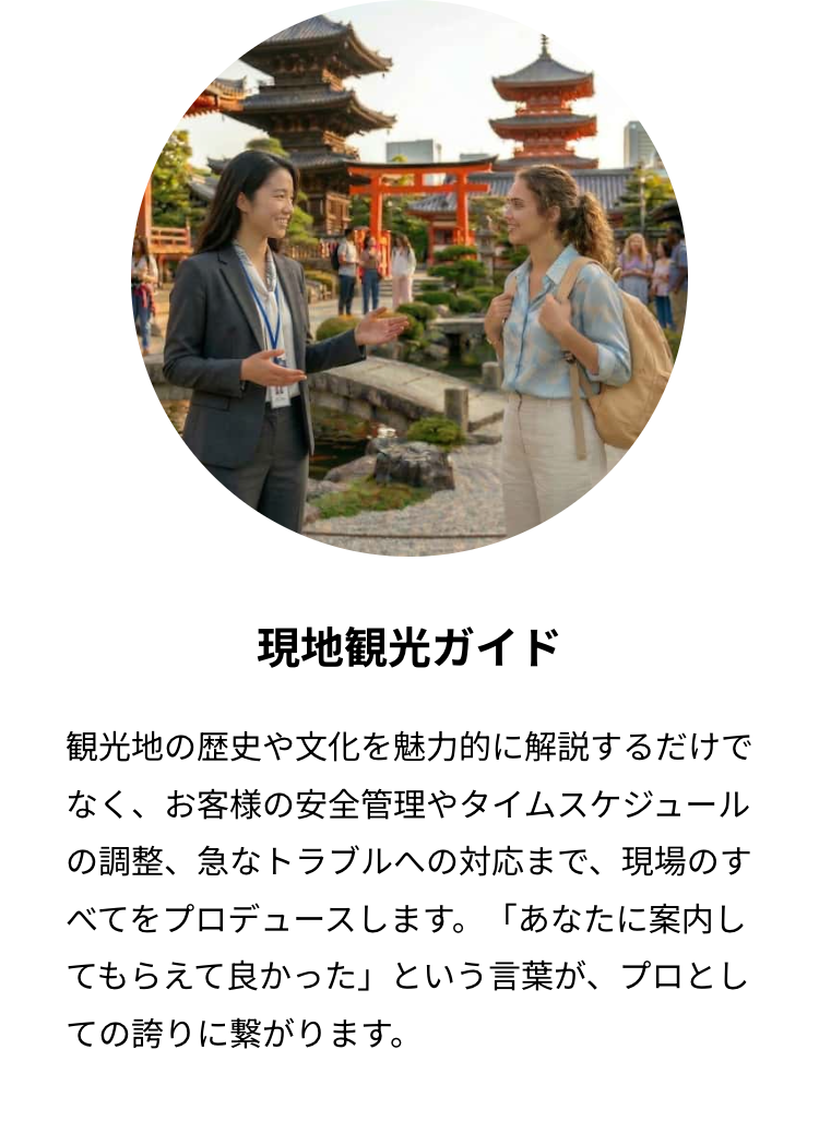 現地観光ガイド
観光地の歴史や文化を魅力的に解説するだけで
なく、お客様の安全管理やタイムスケジュール
の調整、急なトラブルへの対応まで、 現場のす
べてをプロデュースします。 「あなたに案内し
てもらえて良かった」 という言葉が、プロとし
ての誇りに繋がります。