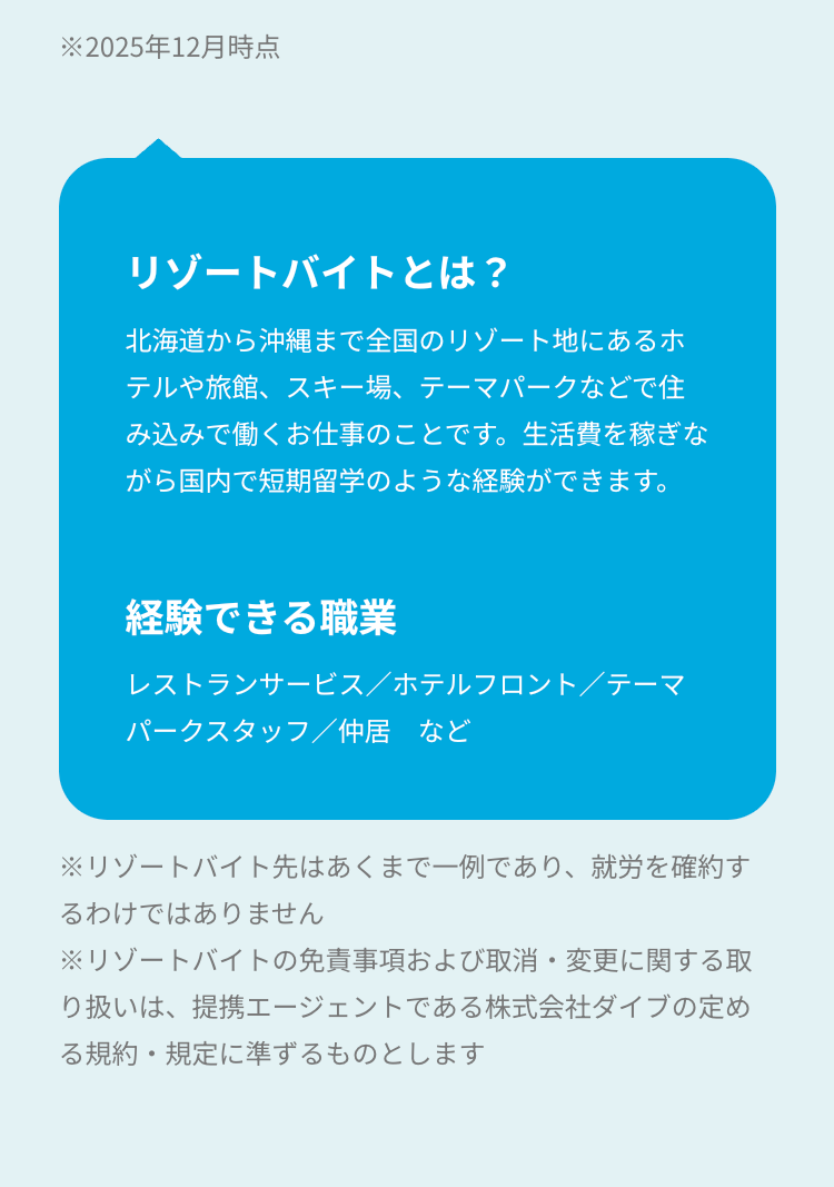 ※2025年12月時点
リゾートバイトとは?
北海道から沖縄まで全国のリゾート地にあるホ
テルや旅館、スキー場、テーマパークなどで住
み込みで働くお仕事のことです。生活費を稼ぎな
がら国内で短期留学のような経験ができます。
経験できる職業
レストランサービス/ホテルフロント/テーマ
パークスタッフ/仲居 など
※リゾートバイト先はあくまで一例であり、 就労を確約す
るわけではありません
※リゾートバイトの免責事項および取消・変更に関する取
り扱いは、提携エージェントである株式会社ダイブの定め
る規約・規定に準ずるものとします