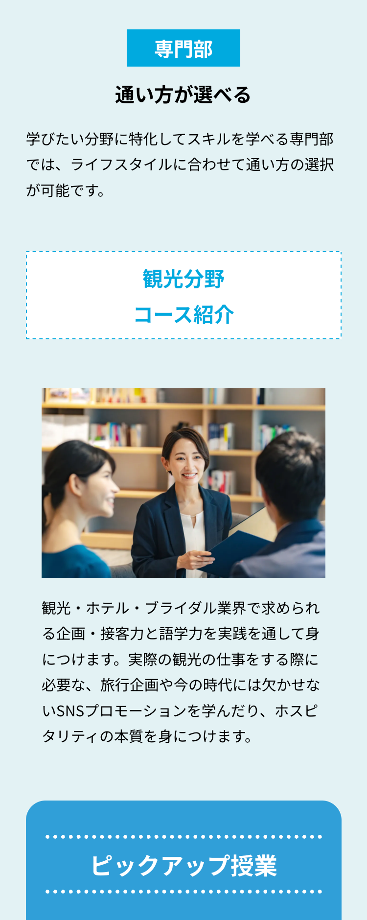 専門部
通い方が選べる
学びたい分野に特化してスキルを学べる専門部
では、ライフスタイルに合わせて通い方の選択
が可能です。
観光分野
コース紹介
観光・ホテル・ブライダル業界で求められ
る企画・接客力と語学力を実践を通して身
につけます。実際の観光の仕事をする際に
必要な、旅行企画や今の時代には欠かせな
いSNSプロモーションを学んだり、ホスピ
タリティの本質を身につけます。
ピックアップ授業