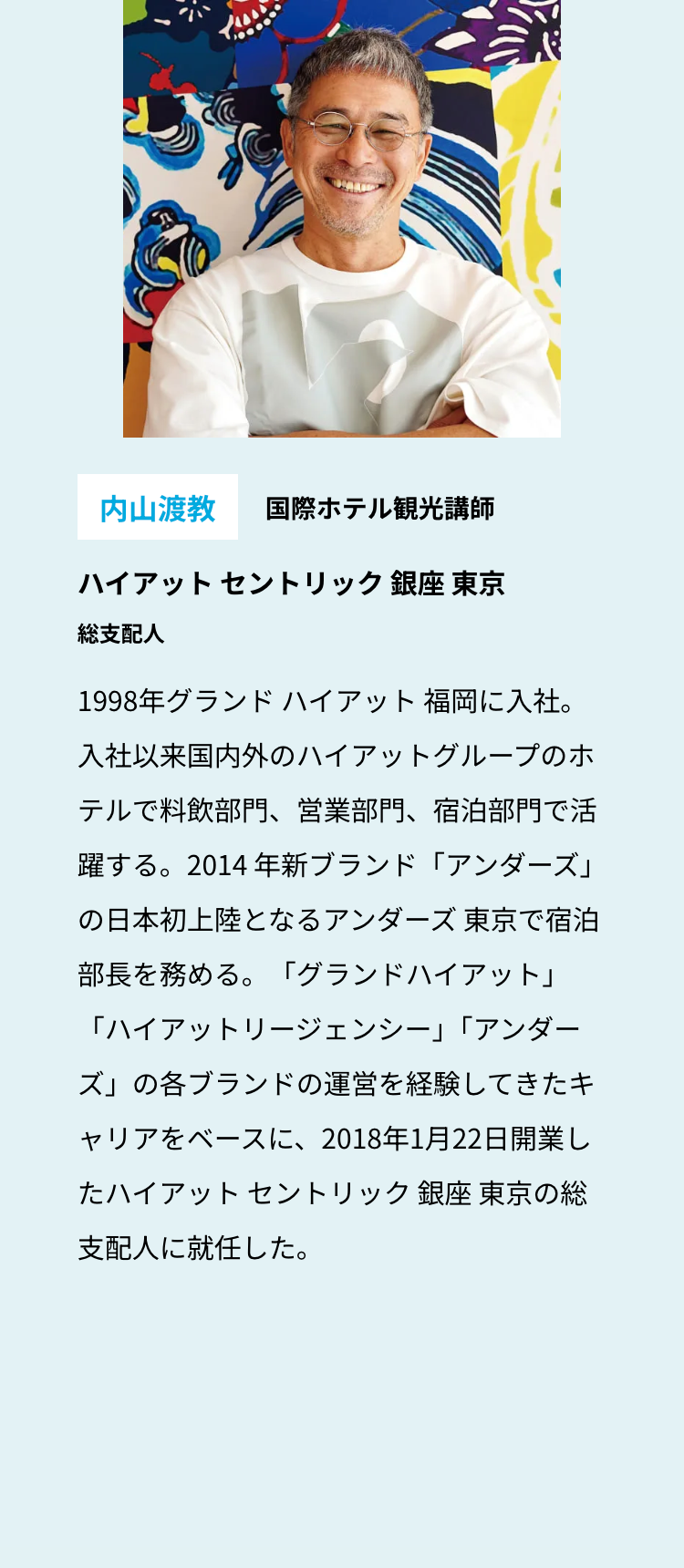 内山渡教 国際ホテル観光講師
ハイアットセントリック銀座 東京
総支配人
1998年グランドハイアット福岡に入社。
入社以来国内外のハイアットグループのホ
テルで料飲部門、 営業部門、 宿泊部門で活
躍する。2014 年新ブランド「アンダーズ」
の日本初上陸となるアンダーズ 東京で宿泊
部長を務める。 「グランドハイアット」
「ハイアットリージェンシー」 「アンダー
ズ」の各ブランドの運営を経験してきたキ
ャリアをベースに、2018年1月22日開業し
たハイアットセントリック銀座 東京の総
支配人に就任した。