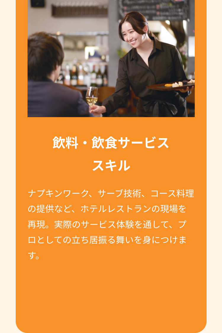 飲料・飲食サービス
スキル
ナプキンワーク、サーブ技術、コース料理
の提供など、ホテルレストランの現場を
再現。実際のサービス体験を通して、プ
ロとしての立ち居振る舞いを身につけま
す。