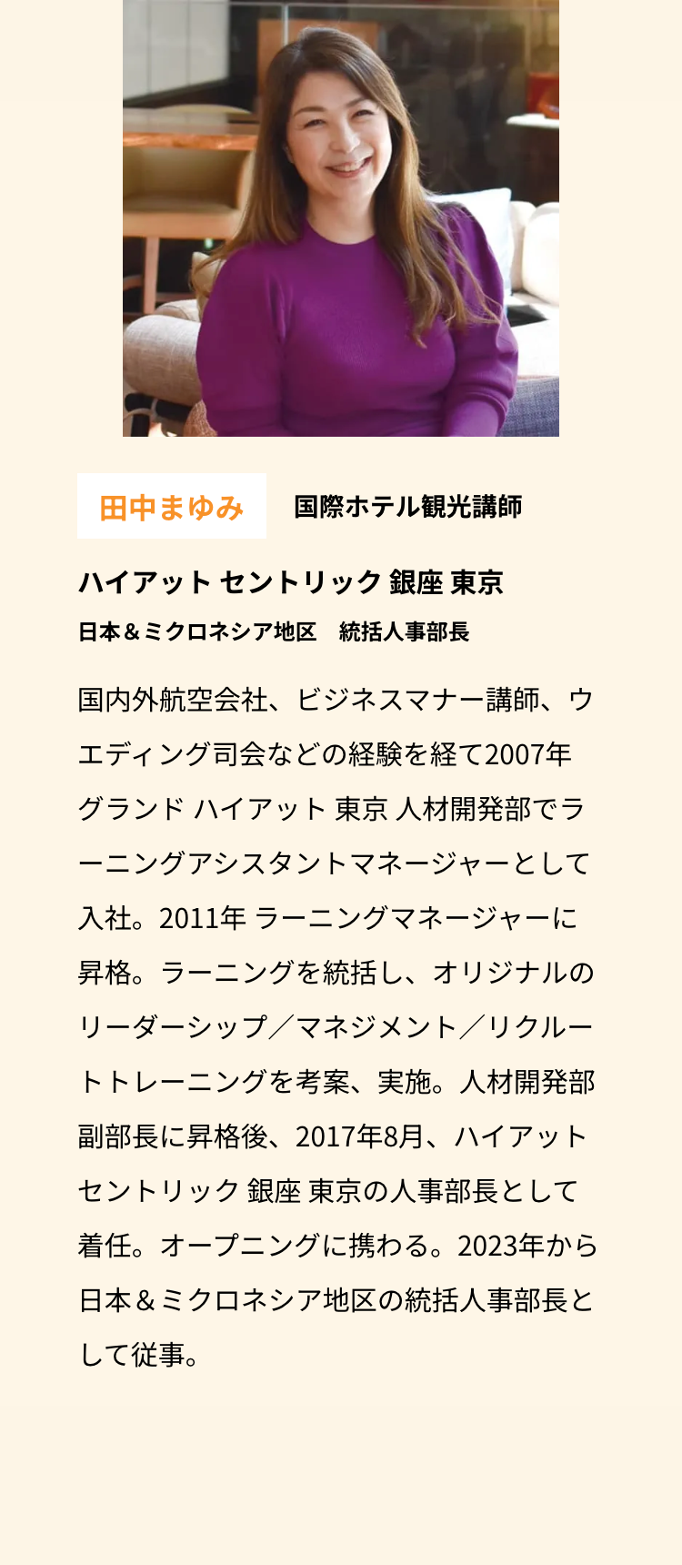 田中まゆみ 国際ホテル観光講師
ハイアットセントリック銀座 東京
日本& ミクロネシア地区 統括人事部長
国内外航空会社、 ビジネスマナー講師、ウ
エディング司会などの経験を経て2007年
グランド ハイアット 東京 人材開発部でラ
ーニングアシスタントマネージャーとして
入社。2011年ラーニングマネージャーに
昇格。ラーニングを統括し、オリジナルの
リーダーシップ/マネジメント/リクルー
トトレーニングを考案、実施。人材開発部
副部長に昇格後、 2017年8月、ハイアット
セントリック銀座 東京の人事部長として
着任。オープニングに携わる。 2023年から
日本& ミクロネシア地区の統括人事部長と
して従事。