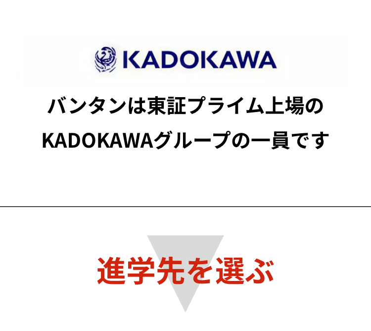 KADOKAWA
バンタンは東証プライム上場の
KADOKAWAグループの一員です
進学先を選ぶ