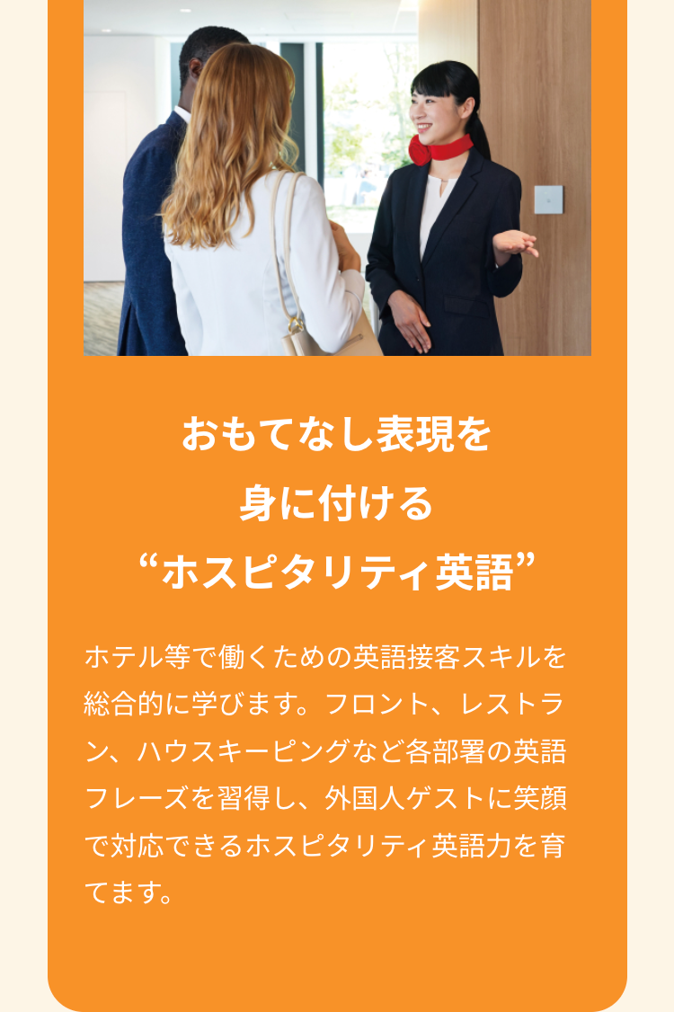 おもてなし表現を
身に付ける
“ホスピタリティ英語”
ホテル等で働くための英語接客スキルを
総合的に学びます。 フロント、レストラ
ン、ハウスキーピングなど各部署の英語
フレーズを習得し、外国人ゲストに笑顔
で対応できるホスピタリティ英語力を育
てます。