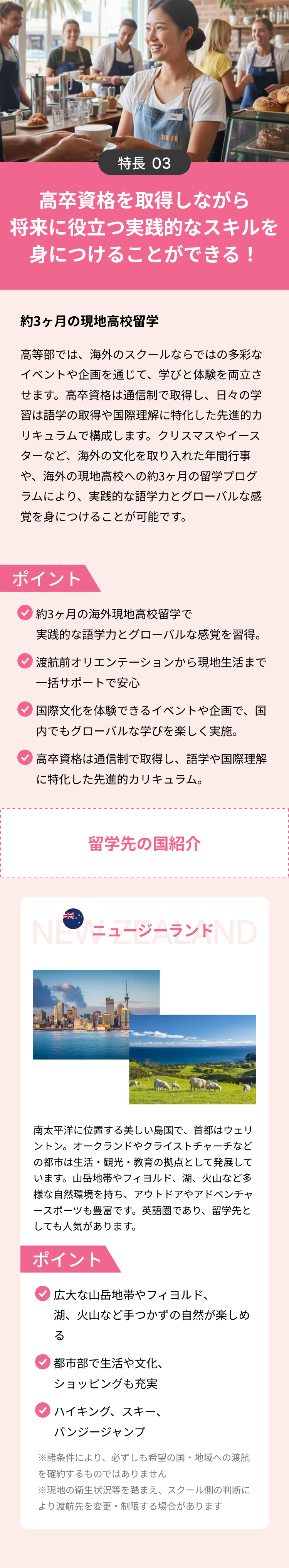 YUKI
特長 03
高卒資格を取得しながら
将来に役立つ実践的なスキルを
身につけることができる!
約3ヶ月の現地高校留学
高等部では、海外のスクールならではの多彩な
イベントや企画を通じて、 学びと体験を両立さ
せます。高卒資格は通信制で取得し、 日々の学
習は語学の取得や国際理解に特化した先進的カ
リキュラムで構成します。 クリスマスやイース
ターなど、海外の文化を取り入れた年間行事
や、海外の現地高校への約3ヶ月の留学プログ
ラムにより、実践的な語学力とグローバルな感
覚を身につけることが可能です。
ポイント
約3ヶ月の海外現地高校留学で
実践的な語学力とグローバルな感覚を習得。
渡航前オリエンテーションから現地生活まで
一括サポートで安心
国際文化を体験できるイベントや企画で、国
内でもグローバルな学びを楽しく実施。
高卒資格は通信制で取得し、 語学や国際理解
に特化した先進的カリキュラム。
عالم
留学先の国紹介
NEWニュージーランドND
南太平洋に位置する美しい島国で、 首都はウェリ
ントン。 オークランドやクライストチャーチなど
の都市は生活・観光・教育の拠点として発展して
います。 山岳地帯やフィヨルド、 湖、 火山など多
様な自然環境を持ち、アウトドアやアドベンチャ
ースポーツも豊富です。 英語圏であり、 留学先と
しても人気があります。
ポイント
広大な山岳地帯やフィヨルド、
湖、火山など手つかずの自然が楽しめ
る
都市部で生活や文化、
ショッピングも充実
「ハイキング、スキー、
バンジージャンプ
※諸条件により、 必ずしも希望の国・地域への渡航
を確約するものではありません
※現地の衛生状況等を踏まえ、 スクール側の判断に
より渡航先を変更 ・制限する場合があります