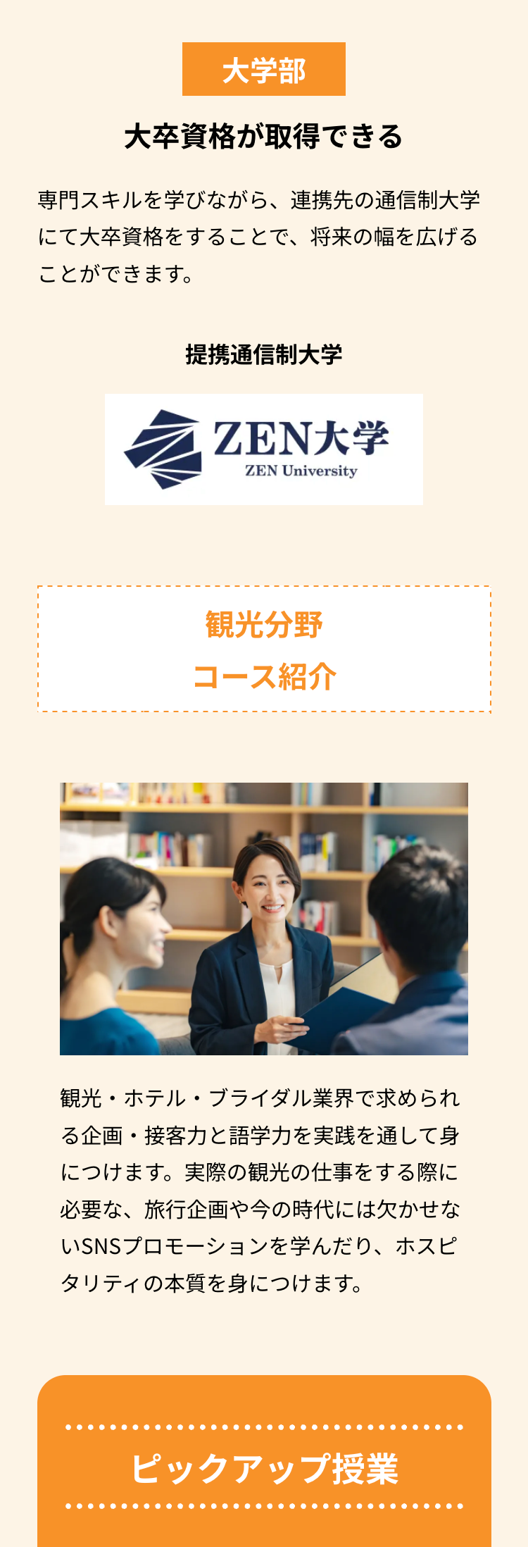 大学部
大卒資格が取得できる
専門スキルを学びながら、 連携先の通信制大学
にて大卒資格をすることで、将来の幅を広げる
ことができます。
提携通信制大学
ZEN大学
ZEN University
観光分野
コース紹介
観光・ホテル・ブライダル業界で求められ
る企画・接客力と語学力を実践を通して身
につけます。実際の観光の仕事をする際に
必要な、 旅行企画や今の時代には欠かせな
いSNSプロモーションを学んだり、ホスピ
タリティの本質を身につけます。
ピックアップ授業
