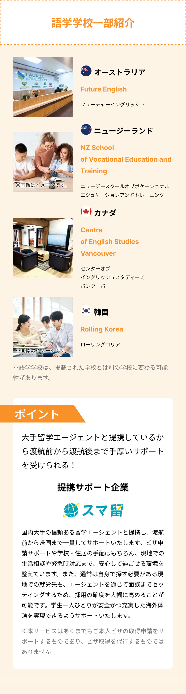 LAURUS
EDUCATION
P
語学学校一部紹介
オーストラリア
Future English
フューチャーイングリッシュ
خالك
ニュージーランド
NZ School
of Vocational Education and
Training
※画像はイメージです。
ニュージースクールオブボケーショナル
エジュケーションアンドトレーニング
(*) カナダ
Centre
of English Studies
Vancouver
センターオブ
イングリッシュスタディーズ
バンクーバー
韓国
Rolling Korea
ローリングコリア
※画像はイメージです。
※語学学校は、掲載された学校とは別の学校に変わる可能
性があります。
ポイント
大手留学エージェントと提携しているか
ら渡航前から渡航後まで手厚いサポート
を受けられる!
提携サポート企業
スマ留
国内大手の信頼ある留学エージェントと提携し、渡航
前から帰国まで一貫してサポートいたします。ビザ申
請サポートや学校・住居の手配はもちろん、 現地での
生活相談や緊急時対応まで、安心して過ごせる環境を
整えています。 また、 通常は自身で探す必要がある現
地での就労先も、エージェントを通じて面談までセッ
ティングするため、 採用の確度を大幅に高めることが
可能です。学生一人ひとりが安全かつ充実した海外体
験を実現できるようサポートいたします。
※本サービスはあくまでもご本人ビザの取得申請をサ
ポートするものであり、ビザ取得を代行するものでは
ありません