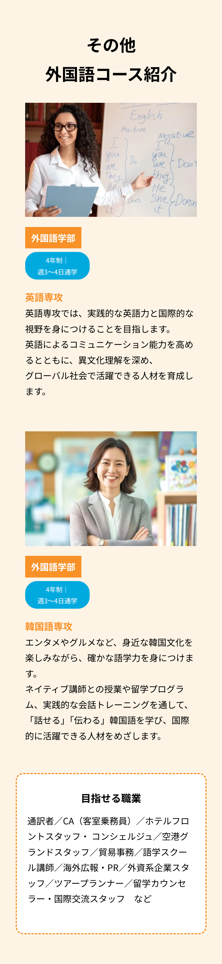 その他
外国語コース紹介
外国語学部
4年制 |
週3~4日通学
English
Positive
you
・Do
we
They
He
Negative
I
you
We Don't
they
He
"hes She & Doesn
it
英語專攻
英語専攻では、 実践的な英語力と国際的な
視野を身につけることを目指します。
英語によるコミュニケーション能力を高め
るとともに、異文化理解を深め、
グローバル社会で活躍できる人材を育成し
ます。
外国語学部
4年制
週3~4日通学
韓国語専攻
エンタメやグルメなど、 身近な韓国文化を
楽しみながら、 確かな語学力を身につけま
す。
ネイティブ講師との授業や留学プログラ
ム、実践的な会話トレーニングを通して、
「話せる」「伝わる」 韓国語を学び、国際
的に活躍できる人材をめざします。
目指せる職業
通訳者/CA(客室乗務員)/ホテルフロ
ントスタッフ・コンシェルジュ/空港グ
ランドスタッフ/貿易事務/語学スクー
ル講師/海外広報・PR/外資系企業スタ
ッフ/ツアープランナー/留学カウンセ
ラー・国際交流スタッフなど