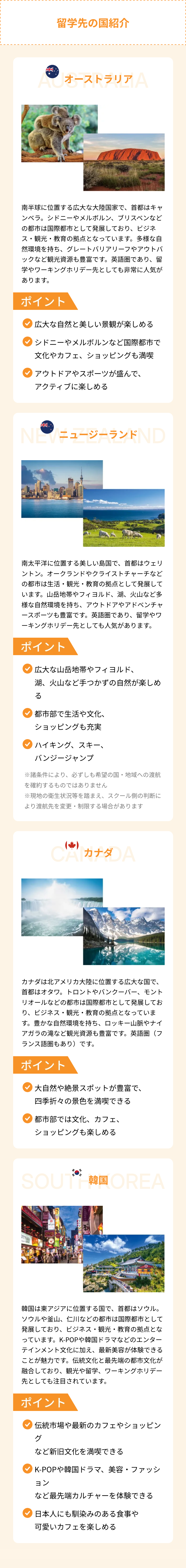 留学先の国紹介
AC オーストラリア A
南半球に位置する広大な大陸国家で、首都はキャ
ンベラ。 シドニーやメルボルン、 ブリスベンなど
の都市は国際都市として発展しており、 ビジネ
ス・観光・教育の拠点となっています。 多様な自
然環境を持ち、 グレートバリアリーフやアウトバ
ックなど観光資源も豊富です。 英語圏であり、 留
学やワーキングホリデー先としても非常に人気が
あります。
ポイント
広大な自然と美しい景観が楽しめる
シドニーやメルボルンなど国際都市で
文化やカフェ、ショッピングも満喫
アウトドアやスポーツが盛んで、
アクティブに楽しめる
NEWニュージーランドND
南太平洋に位置する美しい島国で、 首都はウェリ
ントン。 オークランドやクライストチャーチなど
の都市は生活・観光 教育の拠点として発展して
います。山岳地帯やフィヨルド、 湖、 火山など多
様な自然環境を持ち、アウトドアやアドベンチャ
ースポーツも豊富です。 英語圏であり、 留学やワ
ーキングホリデー先としても人気があります。
ポイント
広大な山岳地帯やフィヨルド、
湖、火山など手つかずの自然が楽しめ
る
都市部で生活や文化、
ショッピングも充実
ハイキング、スキー、
バンジージャンプ
※諸条件により、 必ずしも希望の国・地域への渡航
を確約するものではありません
※現地の衛生状況等を踏まえ、 スクール側の判断に
より渡航先を変更・制限する場合があります
CAPODA
カナダは北アメリカ大陸に位置する広大な国で、
首都はオタワ。 トロントやバンクーバー、 モント
リオールなどの都市は国際都市として発展してお
り、ビジネス・観光・教育の拠点となっていま
す。豊かな自然環境を持ち、 ロッキー山脈やナイ
アガラの滝など観光資源も豊富です。 英語圏(フ
ランス語圏もあり)です。
ポイント
大自然や絶景スポットが豊富で、
四季折々の景色を満喫できる
都市部では文化、カフェ、
ショッピングも楽しめる
SOU 韓国 OREA
걸판볶음밥
@
DVD
韓国は東アジアに位置する国で、首都はソウル。
ソウルや釜山、 仁川などの都市は国際都市として
発展しており、 ビジネス・観光 教育の拠点とな
っています。K-POPや韓国ドラマなどのエンター
テインメント文化に加え、 最新美容が体験できる
ことが魅力です。 伝統文化と最先端の都市文化が
融合しており、観光や留学、ワーキングホリデー
先としても注目されています。
ポイント
伝統市場や最新のカフェやショッピン
グ
など新旧文化を満喫できる
K-POPや韓国ドラマ、 美容・ファッシ
ョン
など最先端カルチャーを体験できる
日本人にも馴染みのある食事や
可愛いカフェを楽しめる