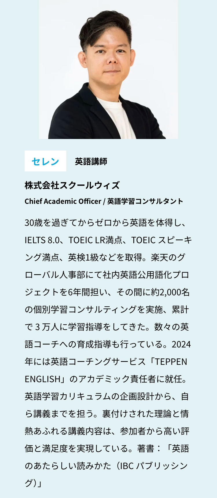 セレン 英語講師
株式会社スクールウィズ
Chief Academic Officer / 英語学習コンサルタント
30歳を過ぎてからゼロから英語を体得し、
IELTS 8.0、TOEIC LR満点、 TOEIC スピーキ
ング満点、英検1級などを取得。楽天のグ
ローバル人事部にて社内英語公用語化プロ
ジェクトを6年間担い、その間に約2,000名
の個別学習コンサルティングを実施、累計
で3万人に学習指導をしてきた。数々の英
語コーチへの育成指導も行っている。2024
年には英語コーチングサービス「TEPPEN
ENGLISH」のアカデミック責任者に就任。
英語学習カリキュラムの企画設計から、自
ら講義までを担う。裏付けされた理論と情
熱あふれる講義内容は、参加者から高い評
価と満足度を実現している。 著書:「英語
のあたらしい読みかた (IBC パブリッシン
グ)」