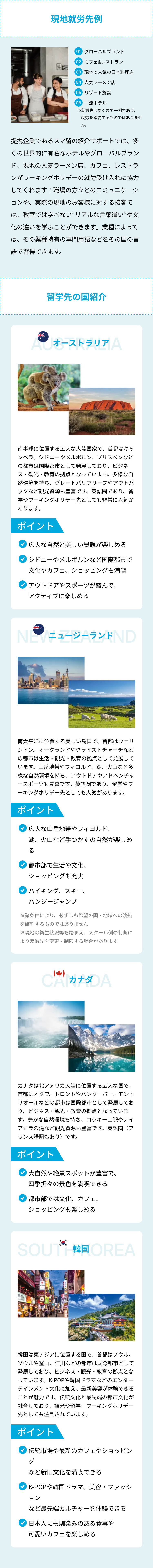 現地就先例
01 グローバルブランド
02 カフェ&レストラン
03 現地で人気の日本料理店
04 人気ラーメン店
05 リゾート施設
06 一流ホテル
※就労先はあくまで一例であり、
就労を確約するものではありませ
ん。
提携企業であるスマ留の紹介サポートでは、多
くの世界的に有名なホテルやグローバルブラン
ド、現地の人気ラーメン店、カフェ、レストラ
ンがワーキングホリデーの就労受け入れに協力
してくれます! 職場の方々とのコミュニケーシ
ョンや、実際の現地のお客様に対する接客で
は、教室では学べない”リアルな言葉遣い”や文
化の違いを学ぶことができます。 業種によって
は、その業種特有の専門用語などをその国の言
語で習得できます。
留学先の国紹介
ACオーストラリア A
南半球に位置する広大な大陸国家で、首都はキャ
ンベラ。 シドニーやメルボルン、ブリスベンなど
の都市は国際都市として発展しており、 ビジネ
ス・観光・教育の拠点となっています。 多様な自
然環境を持ち、 グレートバリアリーフやアウトバ
ックなど観光資源も豊富です。 英語圏であり、留
学やワーキングホリデー先としても非常に人気が
あります。
ポイント
広大な自然と美しい景観が楽しめる
シドニーやメルボルンなど国際都市で
文化やカフェ、ショッピングも満喫
アウトドアやスポーツが盛んで、
アクティブに楽しめる
عالم
NEWニュージーランドND
南太平洋に位置する美しい島国で、 首都はウェリ
ントン。 オークランドやクライストチャーチなど
の都市は生活 観光 教育の拠点として発展して
います。 山岳地帯やフィヨルド、 湖、 火山など多
様な自然環境を持ち、アウトドアやアドベンチャ
ースポーツも豊富です。 英語圏であり、 留学やワ
ーキングホリデー先としても人気があります。
ポイント
広大な山岳地帯やフィヨルド、
湖、火山など手つかずの自然が楽しめ
る
都市部で生活や文化、
ショッピングも充実
ハイキング、スキー、
バンジージャンプ
※諸条件により、 必ずしも希望の国・地域への渡航
を確約するものではありません
※現地の衛生状況等を踏まえ、 スクール側の判断に
より渡航先を変更・制限する場合があります
()
CA カナダ A
カナダは北アメリカ大陸に位置する広大な国で、
首都はオタワ。 トロントやバンクーバー、 モント
リオールなどの都市は国際都市として発展してお
り、ビジネス・観光 教育の拠点となっていま
す。豊かな自然環境を持ち、 ロッキー山脈やナイ
アガラの滝など観光資源も豊富です。英語圏(フ
ランス語圏もあり)です。
ポイント
大自然や絶景スポットが豊富で、
四季折々の景色を満喫できる
都市部では文化、カフェ、
ショッピングも楽しめる
SOUT 韓国OREA
철판볶음밥
DVD
韓国は東アジアに位置する国で、 首都はソウル。
ソウルや釜山、 仁川などの都市は国際都市として
発展しており、 ビジネス・観光 教育の拠点とな
っています。 K-POPや韓国ドラマなどのエンター
テインメント文化に加え、 最新美容が体験できる
ことが魅力です。 伝統文化と最先端の都市文化が
融合しており、観光や留学、ワーキングホリデー
先としても注目されています。
ポイント
伝統市場や最新のカフェやショッピン
グ
など新旧文化を満喫できる
K-POPや韓国ドラマ、 美容・ファッシ
ョン
など最先端カルチャーを体験できる
日本人にも馴染みのある食事や
可愛いカフェを楽しめる