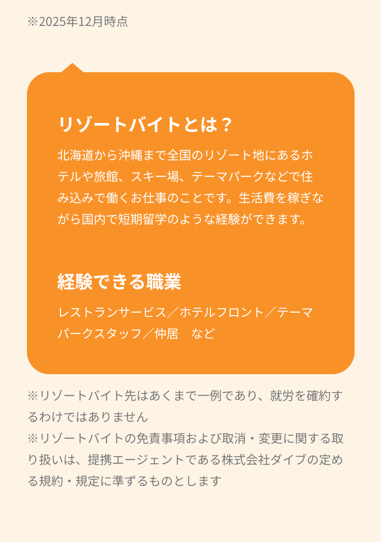 ※2025年12月時点
リゾートバイトとは?
北海道から沖縄まで全国のリゾート地にあるホ
テルや旅館、スキー場、テーマパークなどで住
み込みで働くお仕事のことです。生活費を稼ぎな
がら国内で短期留学のような経験ができます。
経験できる職業
レストランサービス/ホテルフロント/テーマ
パークスタッフ/仲居など
※リゾートバイト先はあくまで一例であり、 就労を確約す
るわけではありません
※リゾートバイトの免責事項および取消・変更に関する取
り扱いは、提携エージェントである株式会社ダイブの定め
る規約・規定に準ずるものとします