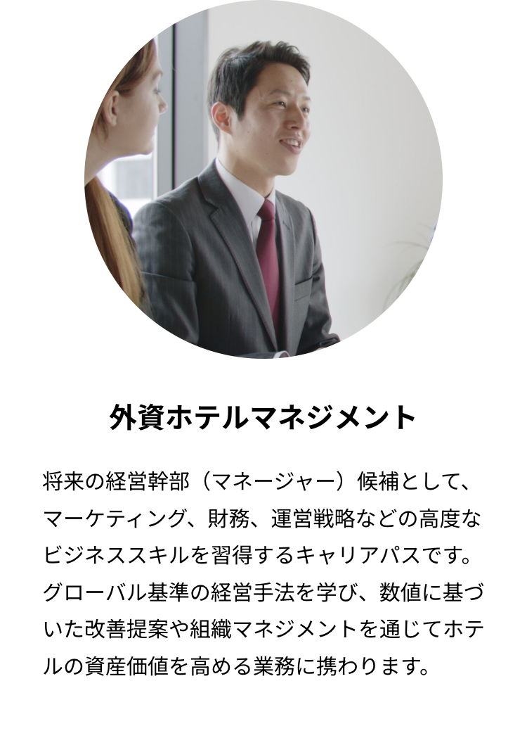 外資ホテルマネジメント
将来の経営幹部 (マネージャー) 候補として、
マーケティング、財務、運営戦略などの高度な
ビジネススキルを習得するキャリアパスです。
グローバル基準の経営手法を学び、数値に基づ
いた改善提案や組織マネジメントを通じてホテ
ルの資産価値を高める業務に携わります。