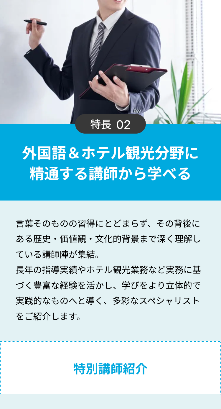 特長 02
外国語&ホテル観光分野に
精通する講師から学べる
言葉そのものの習得にとどまらず、 その背後に
ある歴史・価値観・文化的背景まで深く理解し
ている講師陣が集結。
長年の指導実績やホテル観光業務など実務に基
づく豊富な経験を活かし、学びをより立体的で
実践的なものへと導く、 多彩なスペシャリスト
をご紹介します。
特別講師紹介