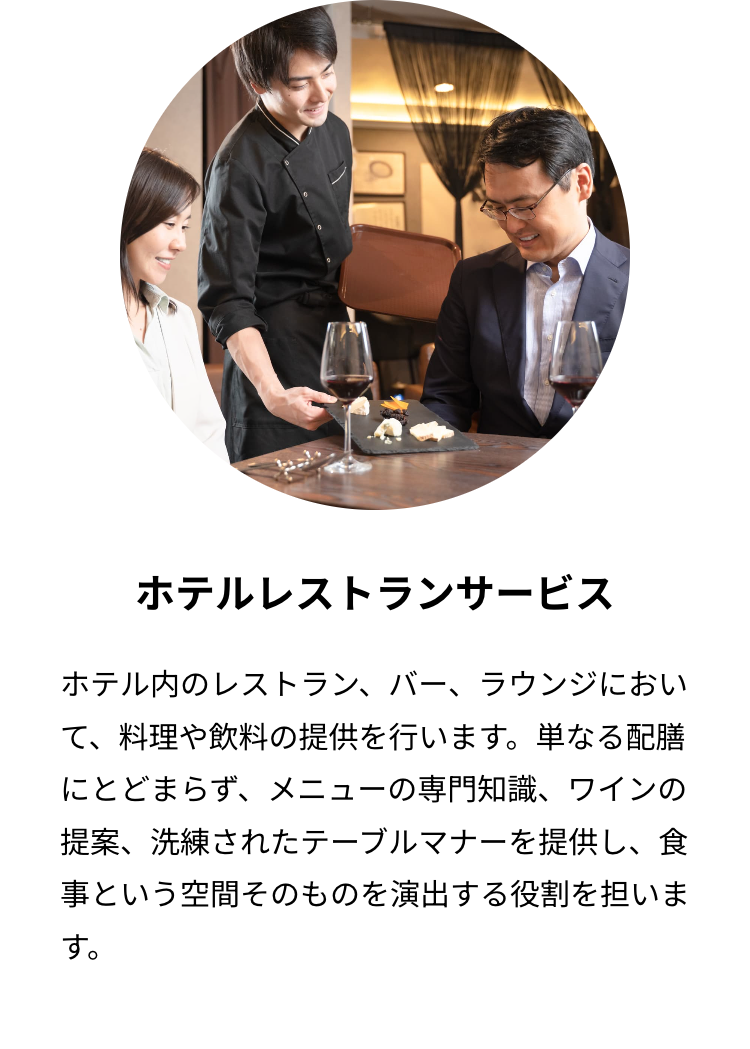 ホテルレストランサービス
ホテル内のレストラン、バー、ラウンジにおい
て、料理や飲料の提供を行います。単なる配膳
にとどまらず、メニューの専門知識、 ワインの
提案、洗練されたテーブルマナーを提供し、 食
事という空間そのものを演出する役割を担いま
す。